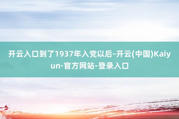 开云入口到了1937年入党以后-开云(中国)Kaiyun·官方网站-登录入口