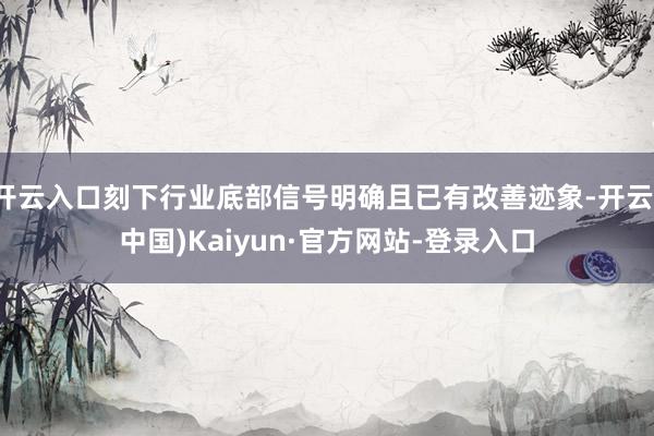 开云入口刻下行业底部信号明确且已有改善迹象-开云(中国)Kaiyun·官方网站-登录入口
