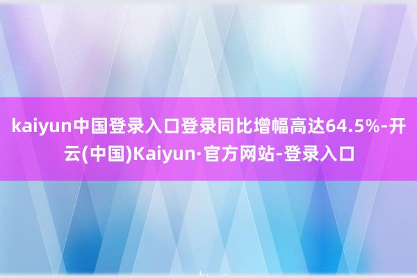 kaiyun中国登录入口登录同比增幅高达64.5%-开云(中国)Kaiyun·官方网站-登录入口