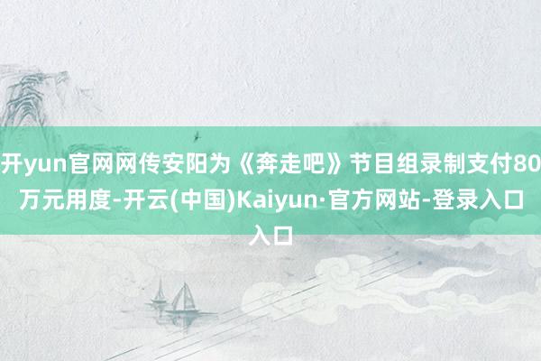 开yun官网网传安阳为《奔走吧》节目组录制支付80万元用度-开云(中国)Kaiyun·官方网站-登录入口