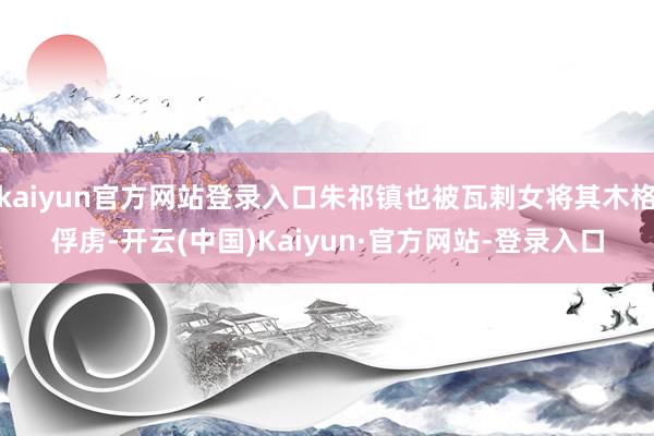 kaiyun官方网站登录入口朱祁镇也被瓦剌女将其木格俘虏-开云(中国)Kaiyun·官方网站-登录入口