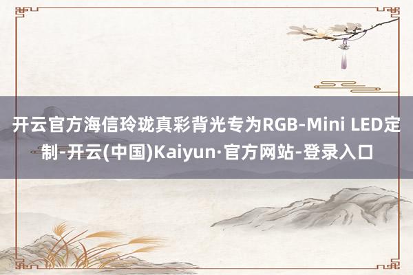 开云官方海信玲珑真彩背光专为RGB-Mini LED定制-开云(中国)Kaiyun·官方网站-登录入口