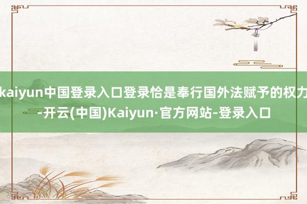 kaiyun中国登录入口登录恰是奉行国外法赋予的权力-开云(中国)Kaiyun·官方网站-登录入口