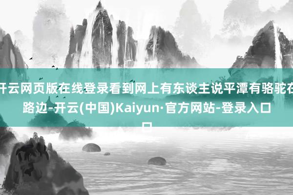 开云网页版在线登录看到网上有东谈主说平潭有骆驼在路边-开云(中国)Kaiyun·官方网站-登录入口