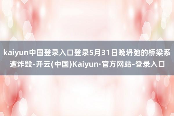 kaiyun中国登录入口登录5月31日晚坍弛的桥梁系遭炸毁-开云(中国)Kaiyun·官方网站-登录入口
