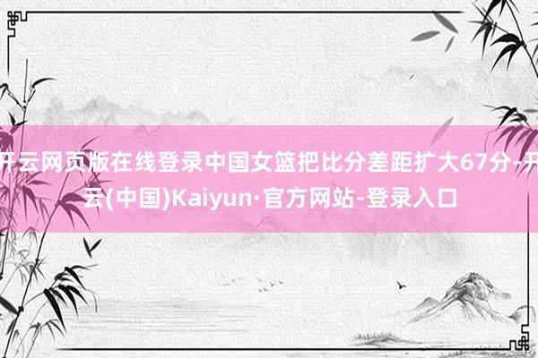 开云网页版在线登录中国女篮把比分差距扩大67分-开云(中国)Kaiyun·官方网站-登录入口