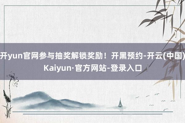 开yun官网参与抽奖解锁奖励！开黑预约-开云(中国)Kaiyun·官方网站-登录入口