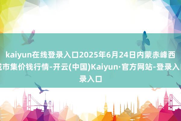 kaiyun在线登录入口2025年6月24日内蒙赤峰西城市集价钱行情-开云(中国)Kaiyun·官方网站-登录入口