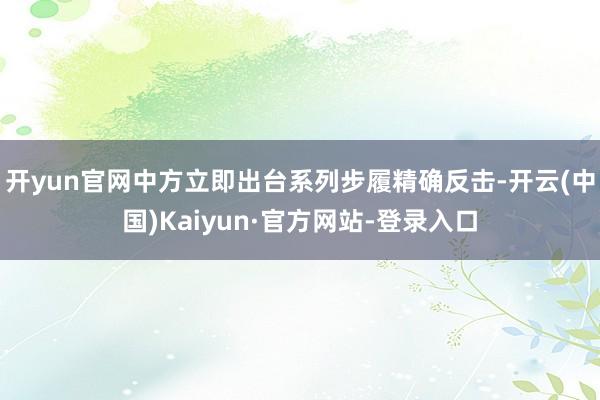 开yun官网中方立即出台系列步履精确反击-开云(中国)Kaiyun·官方网站-登录入口
