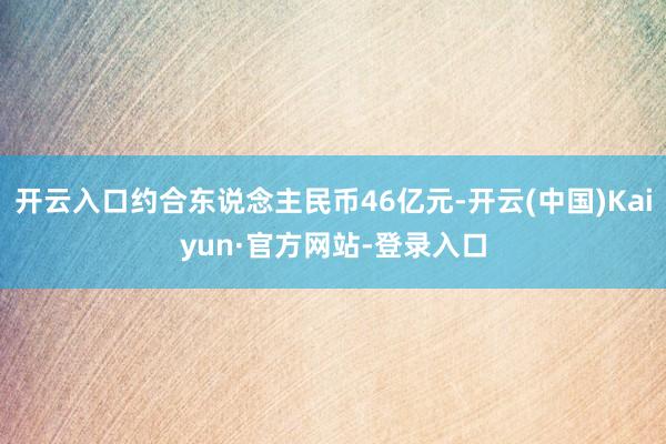 开云入口约合东说念主民币46亿元-开云(中国)Kaiyun·官方网站-登录入口