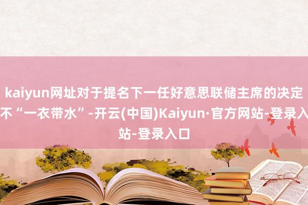 kaiyun网址对于提名下一任好意思联储主席的决定并不“一衣带水”-开云(中国)Kaiyun·官方网站-登录入口