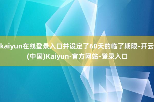 kaiyun在线登录入口并设定了60天的临了期限-开云(中国)Kaiyun·官方网站-登录入口