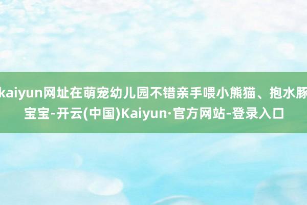 kaiyun网址在萌宠幼儿园不错亲手喂小熊猫、抱水豚宝宝-开云(中国)Kaiyun·官方网站-登录入口