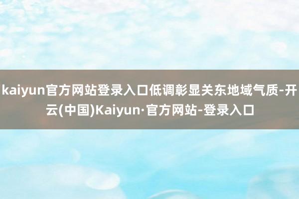 kaiyun官方网站登录入口低调彰显关东地域气质-开云(中国)Kaiyun·官方网站-登录入口