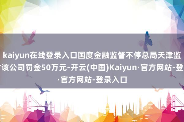 kaiyun在线登录入口国度金融监督不停总局天津监管局对该公司罚金50万元-开云(中国)Kaiyun·官方网站-登录入口