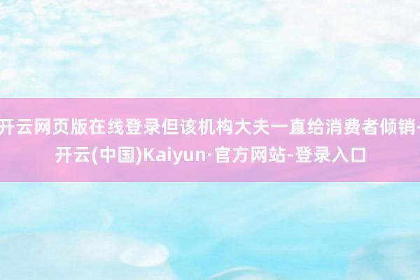 开云网页版在线登录但该机构大夫一直给消费者倾销-开云(中国)Kaiyun·官方网站-登录入口