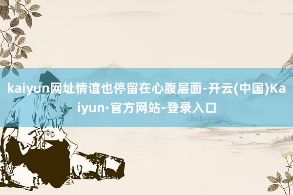 kaiyun网址情谊也停留在心腹层面-开云(中国)Kaiyun·官方网站-登录入口