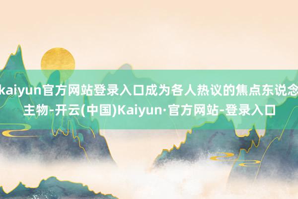 kaiyun官方网站登录入口成为各人热议的焦点东说念主物-开云(中国)Kaiyun·官方网站-登录入口
