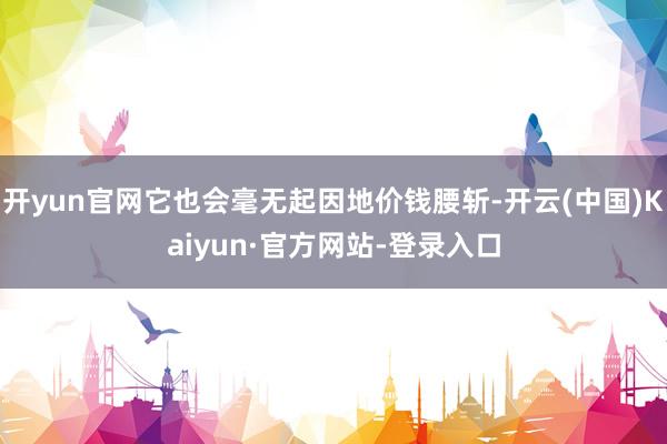 开yun官网它也会毫无起因地价钱腰斩-开云(中国)Kaiyun·官方网站-登录入口