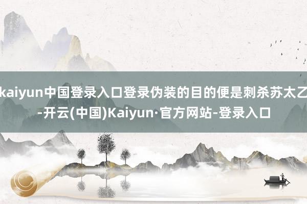 kaiyun中国登录入口登录伪装的目的便是刺杀苏太乙-开云(中国)Kaiyun·官方网站-登录入口