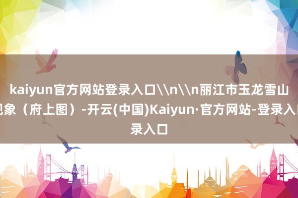 kaiyun官方网站登录入口\n\n丽江市玉龙雪山现象（府上图）-开云(中国)Kaiyun·官方网站-登录入口