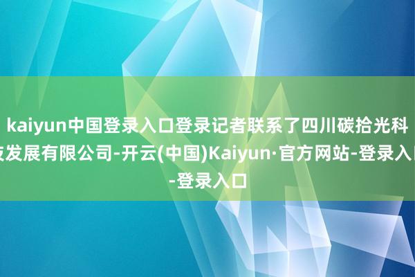 kaiyun中国登录入口登录记者联系了四川碳拾光科技发展有限公司-开云(中国)Kaiyun·官方网站-登录入口