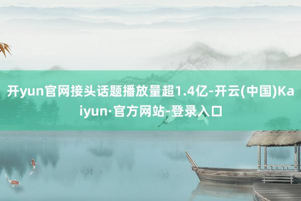 开yun官网接头话题播放量超1.4亿-开云(中国)Kaiyun·官方网站-登录入口