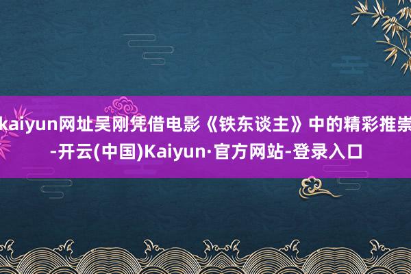 kaiyun网址吴刚凭借电影《铁东谈主》中的精彩推崇-开云(中国)Kaiyun·官方网站-登录入口