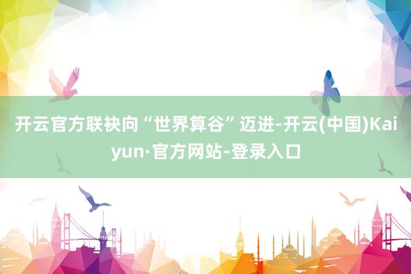 开云官方联袂向“世界算谷”迈进-开云(中国)Kaiyun·官方网站-登录入口