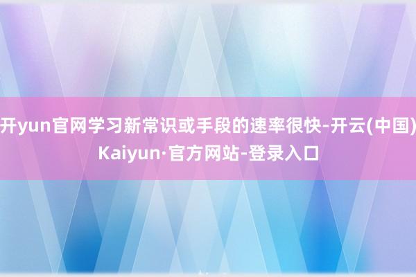 开yun官网学习新常识或手段的速率很快-开云(中国)Kaiyun·官方网站-登录入口