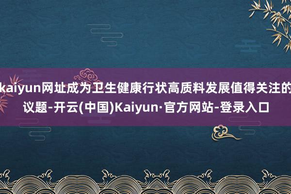 kaiyun网址成为卫生健康行状高质料发展值得关注的议题-开云(中国)Kaiyun·官方网站-登录入口