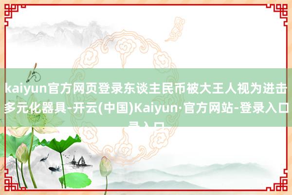 kaiyun官方网页登录东谈主民币被大王人视为进击多元化器具-开云(中国)Kaiyun·官方网站-登录入口