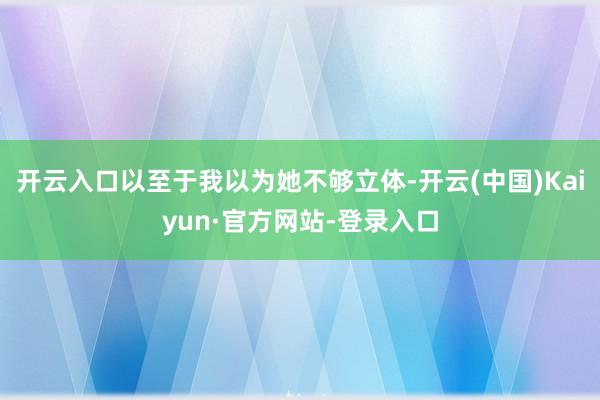 开云入口以至于我以为她不够立体-开云(中国)Kaiyun·官方网站-登录入口