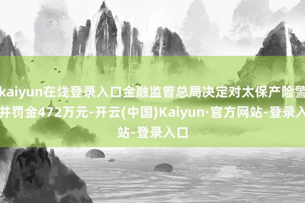 kaiyun在线登录入口金融监管总局决定对太保产险警告并罚金472万元-开云(中国)Kaiyun·官方网站-登录入口