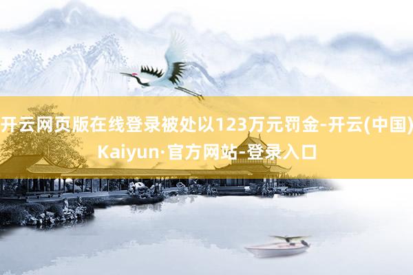 开云网页版在线登录被处以123万元罚金-开云(中国)Kaiyun·官方网站-登录入口