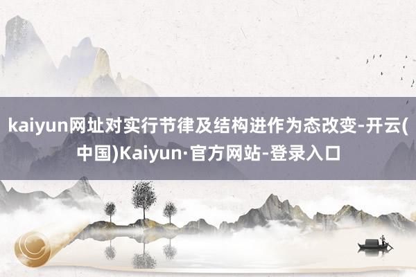 kaiyun网址对实行节律及结构进作为态改变-开云(中国)Kaiyun·官方网站-登录入口
