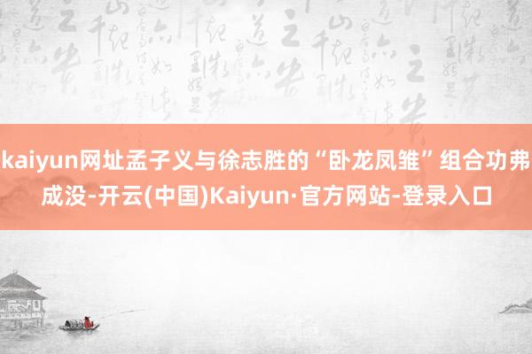 kaiyun网址孟子义与徐志胜的“卧龙凤雏”组合功弗成没-开云(中国)Kaiyun·官方网站-登录入口