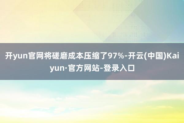 开yun官网将磋磨成本压缩了97%-开云(中国)Kaiyun·官方网站-登录入口