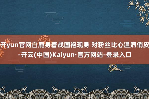 开yun官网白鹿身着战国袍现身 对粉丝比心温煦俏皮-开云(中国)Kaiyun·官方网站-登录入口