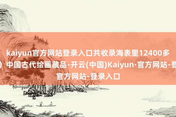 kaiyun官方网站登录入口共收录海表里12400多件（套）中国古代绘画藏品-开云(中国)Kaiyun·官方网站-登录入口