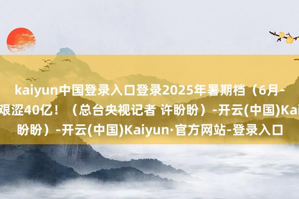 kaiyun中国登录入口登录2025年暑期档(6月-8月)总票房(含预售)艰涩40亿!(总台央视记者 许盼盼)-开云(中国)Kaiyun·官方网站-登录入口