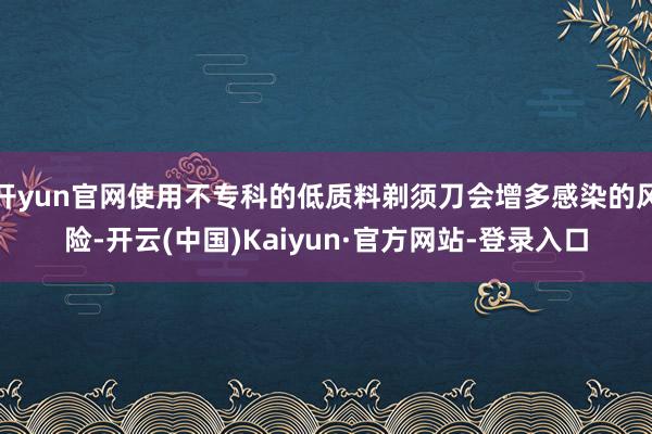 开yun官网使用不专科的低质料剃须刀会增多感染的风险-开云(中国)Kaiyun·官方网站-登录入口