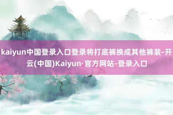 kaiyun中国登录入口登录将打底裤换成其他裤装-开云(中国)Kaiyun·官方网站-登录入口