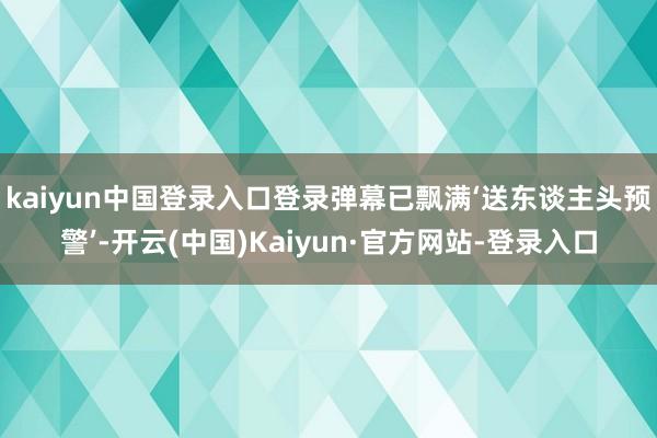 kaiyun中国登录入口登录弹幕已飘满‘送东谈主头预警’-开云(中国)Kaiyun·官方网站-登录入口
