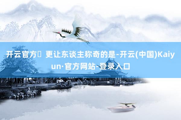 开云官方更让东谈主称奇的是-开云(中国)Kaiyun·官方网站-登录入口