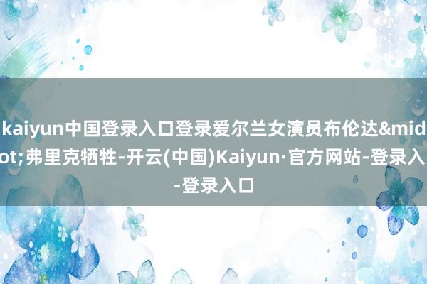 kaiyun中国登录入口登录爱尔兰女演员布伦达·弗里克牺牲-开云(中国)Kaiyun·官方网站-登录入口