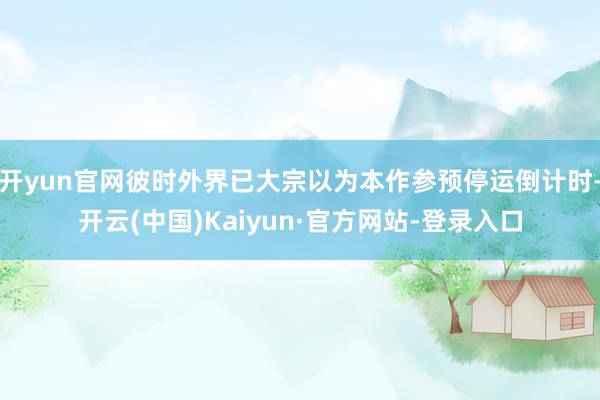开yun官网彼时外界已大宗以为本作参预停运倒计时-开云(中国)Kaiyun·官方网站-登录入口