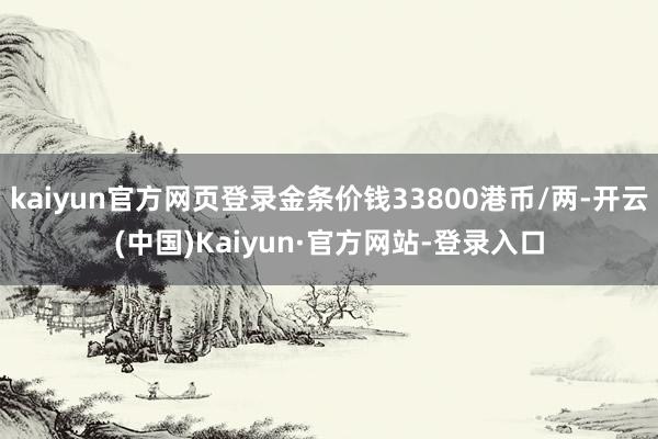 kaiyun官方网页登录金条价钱33800港币/两-开云(中国)Kaiyun·官方网站-登录入口