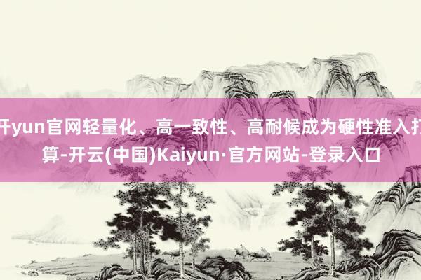 开yun官网轻量化、高一致性、高耐候成为硬性准入打算-开云(中国)Kaiyun·官方网站-登录入口