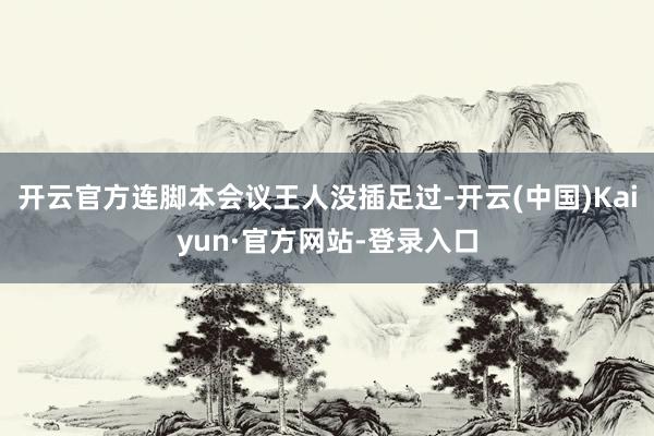 开云官方连脚本会议王人没插足过-开云(中国)Kaiyun·官方网站-登录入口